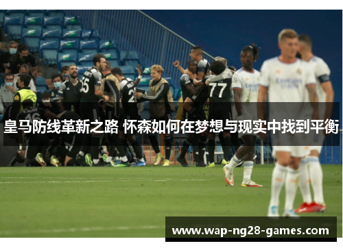 皇马防线革新之路 怀森如何在梦想与现实中找到平衡