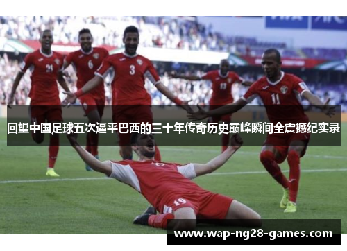 回望中国足球五次逼平巴西的三十年传奇历史巅峰瞬间全震撼纪实录