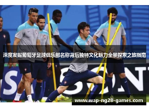深度发掘葡萄牙足球俱乐部名称背后独特文化魅力全景探索之旅指南